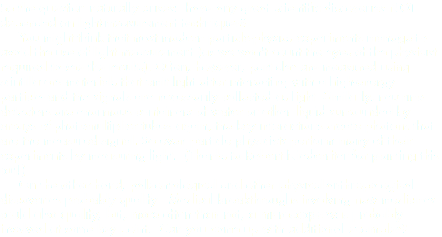 So the question naturally arises: have any great scientific discoveries NOT depended on light-measurement techniques? You might think that most modern particle-physics experiments manage to avoid the use of light measurement (as we won't count the eyes of the physicist required to see the results). Often, however, particles are measured using scintillators--materials that emit light after interacting with a high-energy particle--and the signals are necessarily collected as light. Similarly, neutrino detectors are enormous containers of water or other liquid surrounded by arrays of photomultiplier tubes--again, the key interactions create photons that are the measured signal. So even particle physicists perform many of their experiments by measuring light. (Thanks to Robert Niederriter for pointing this out!) On the other hand, paleontological and other physical-anthropological discoveries probably qualify. Medical breakthroughs involving new medicines could also qualify, but, more often than not, a microscope was probably involved at some key point. Can you come up with additional examples?